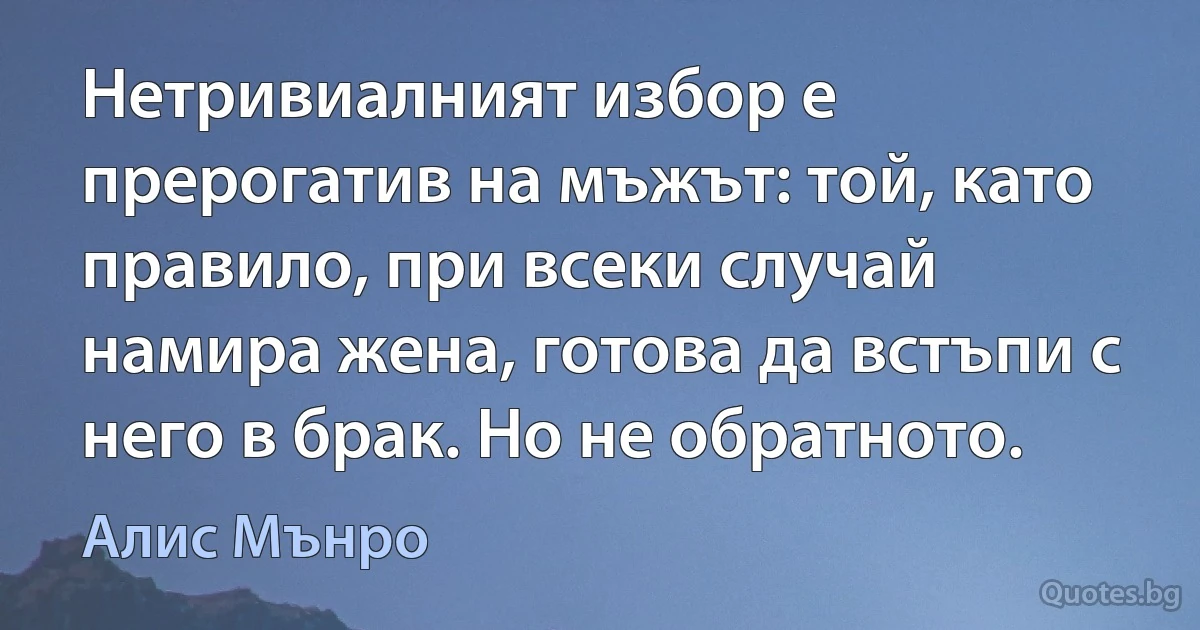 Нетривиалният избор е прерогатив на мъжът: той, като правило, при всеки случай намира жена, готова да встъпи с него в брак. Но не обратното. (Алис Мънро)