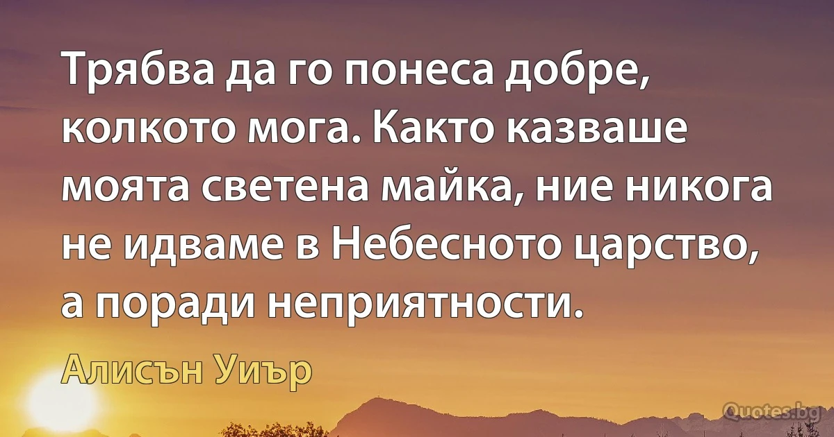 Трябва да го понеса добре, колкото мога. Както казваше моята светена майка, ние никога не идваме в Небесното царство, а поради неприятности. (Алисън Уиър)