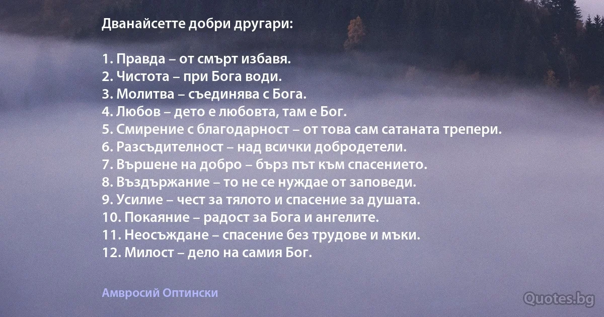 Дванайсетте добри другари:

1. Правда – от смърт избавя.
2. Чистота – при Бога води.
3. Молитва – съединява с Бога.
4. Любов – дето е любовта, там е Бог.
5. Смирение с благодарност – от това сам сатаната трепери.
6. Разсъдителност – над всички добродетели.
7. Вършене на добро – бърз път към спасението.
8. Въздържание – то не се нуждае от заповеди.
9. Усилие – чест за тялото и спасение за душата.
10. Покаяние – радост за Бога и ангелите.
11. Неосъждане – спасение без трудове и мъки.
12. Милост – дело на самия Бог. (Амвросий Оптински)