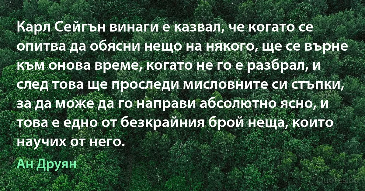 Карл Сейгън винаги е казвал, че когато се опитва да обясни нещо на някого, ще се върне към онова време, когато не го е разбрал, и след това ще проследи мисловните си стъпки, за да може да го направи абсолютно ясно, и това е едно от безкрайния брой неща, които научих от него. (Ан Друян)