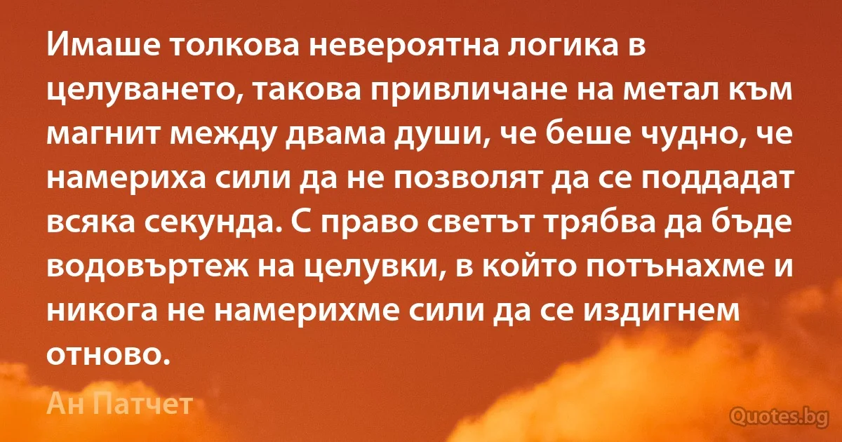 Имаше толкова невероятна логика в целуването, такова привличане на метал към магнит между двама души, че беше чудно, че намериха сили да не позволят да се поддадат всяка секунда. С право светът трябва да бъде водовъртеж на целувки, в който потънахме и никога не намерихме сили да се издигнем отново. (Ан Патчет)