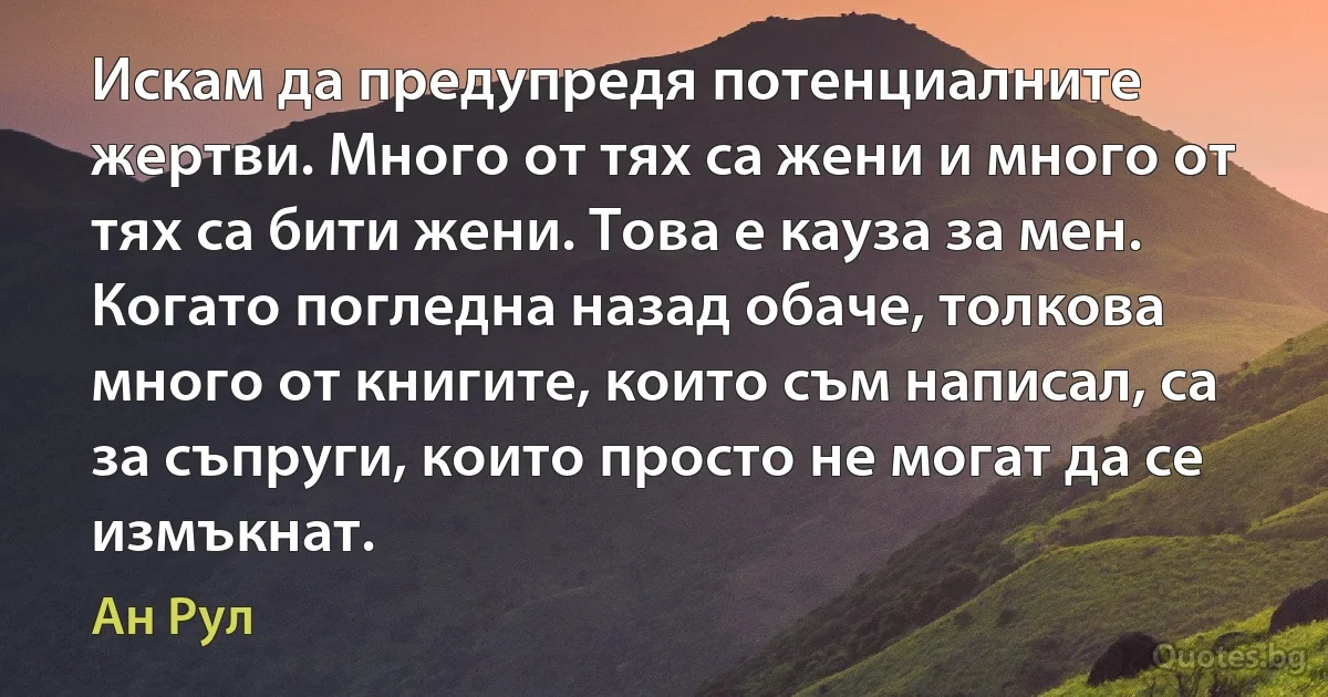 Искам да предупредя потенциалните жертви. Много от тях са жени и много от тях са бити жени. Това е кауза за мен. Когато погледна назад обаче, толкова много от книгите, които съм написал, са за съпруги, които просто не могат да се измъкнат. (Ан Рул)