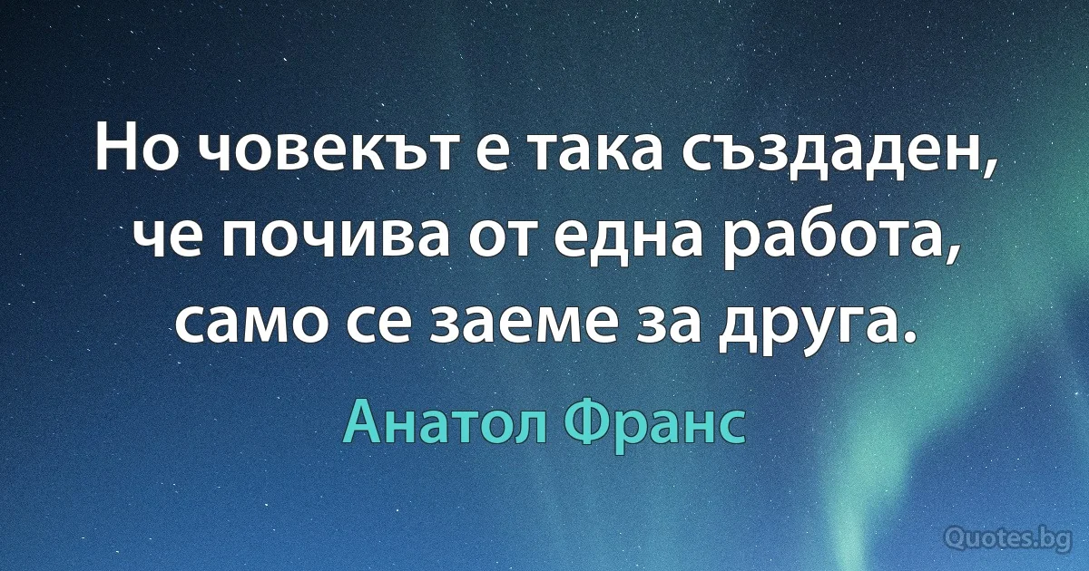 Но човекът е така създаден, че почива от една работа, само се заеме за друга. (Анатол Франс)