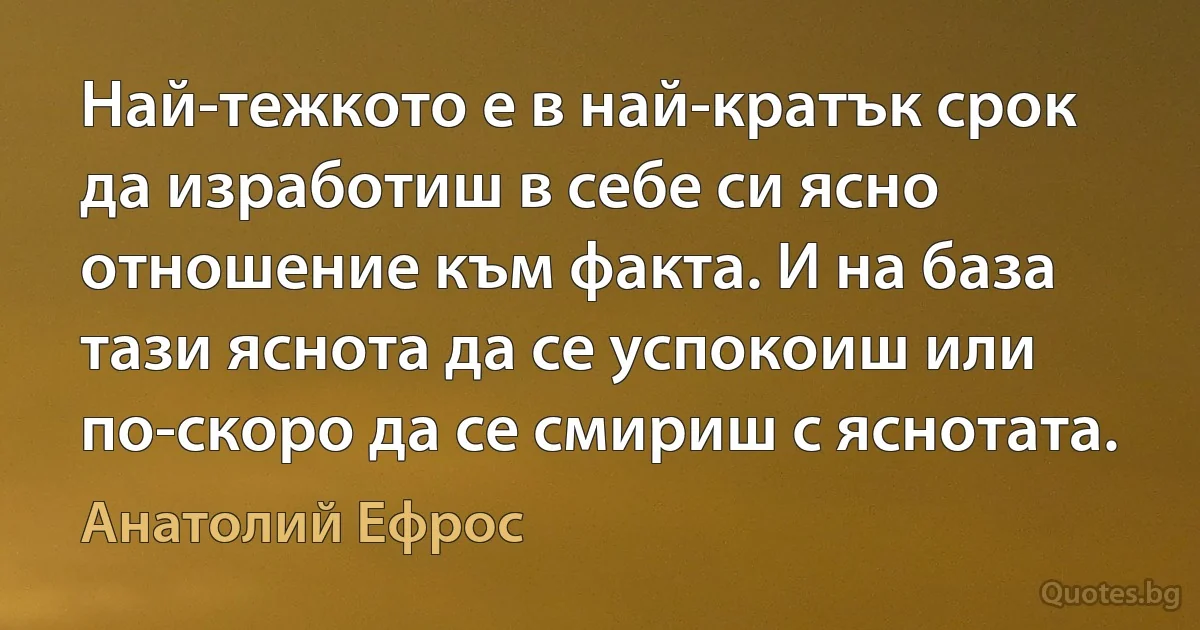 Най-тежкото е в най-кратък срок да изработиш в себе си ясно отношение към факта. И на база тази яснота да се успокоиш или по-скоро да се смириш с яснотата. (Анатолий Ефрос)