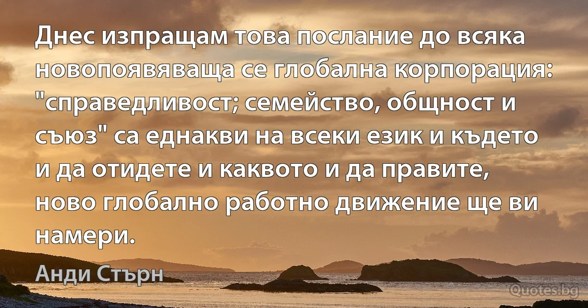 Днес изпращам това послание до всяка новопоявяваща се глобална корпорация: "справедливост; семейство, общност и съюз" са еднакви на всеки език и където и да отидете и каквото и да правите, ново глобално работно движение ще ви намери. (Анди Стърн)