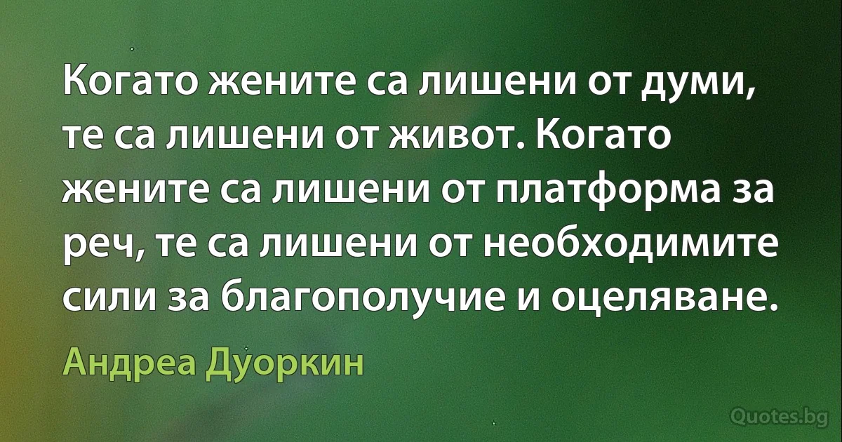 Когато жените са лишени от думи, те са лишени от живот. Когато жените са лишени от платформа за реч, те са лишени от необходимите сили за благополучие и оцеляване. (Андреа Дуоркин)