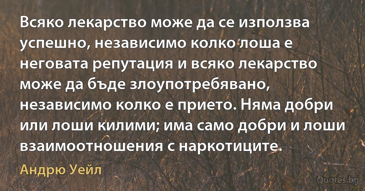 Всяко лекарство може да се използва успешно, независимо колко лоша е неговата репутация и всяко лекарство може да бъде злоупотребявано, независимо колко е прието. Няма добри или лоши килими; има само добри и лоши взаимоотношения с наркотиците. (Андрю Уейл)