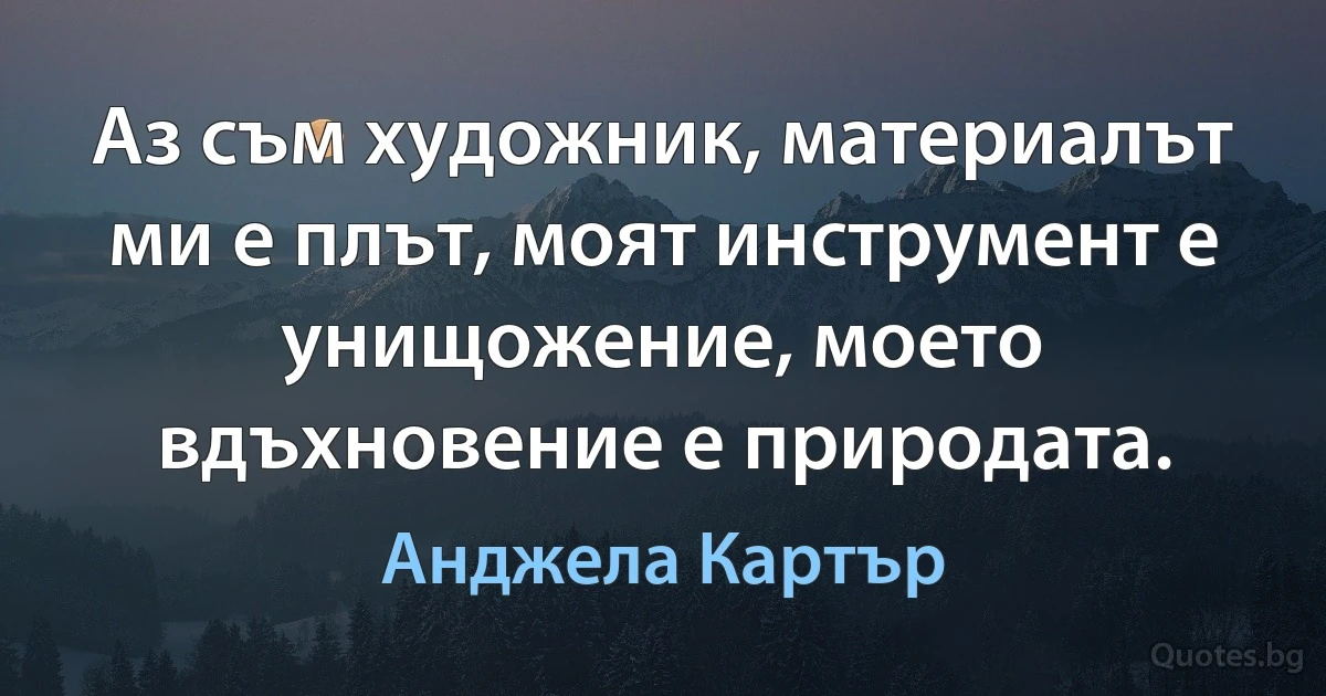 Аз съм художник, материалът ми е плът, моят инструмент е унищожение, моето вдъхновение е природата. (Анджела Картър)