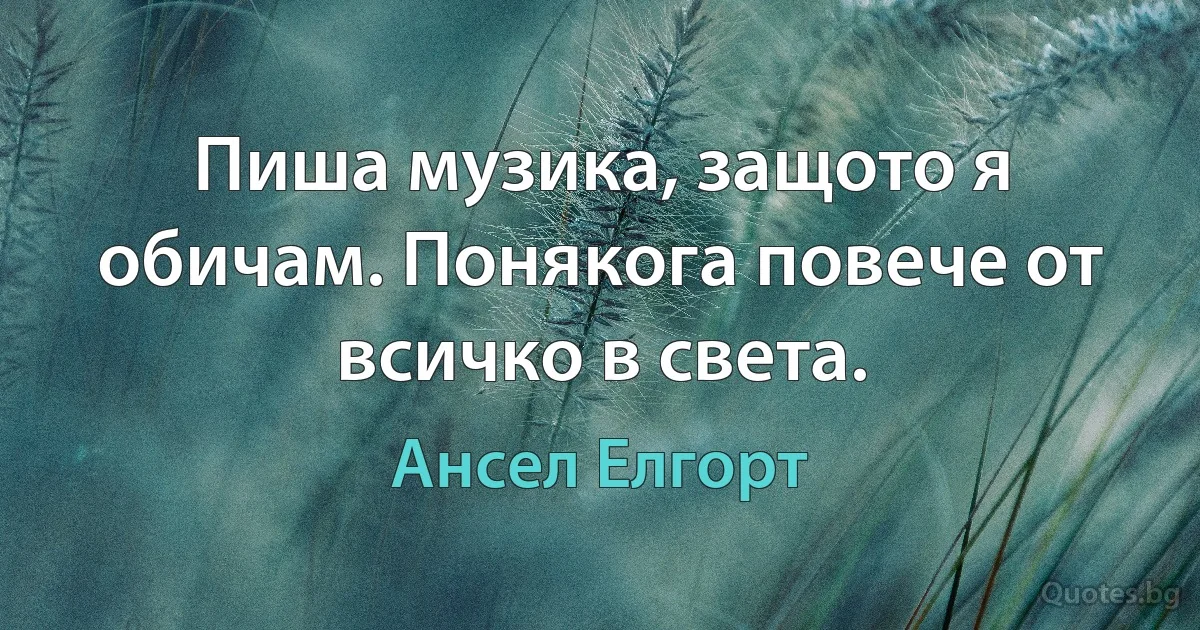 Пиша музика, защото я обичам. Понякога повече от всичко в света. (Ансел Елгорт)