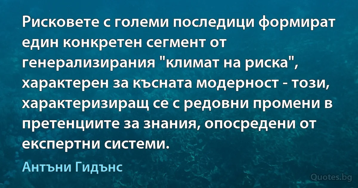 Рисковете с големи последици формират един конкретен сегмент от генерализирания "климат на риска", характерен за късната модерност - този, характеризиращ се с редовни промени в претенциите за знания, опосредени от експертни системи. (Антъни Гидънс)