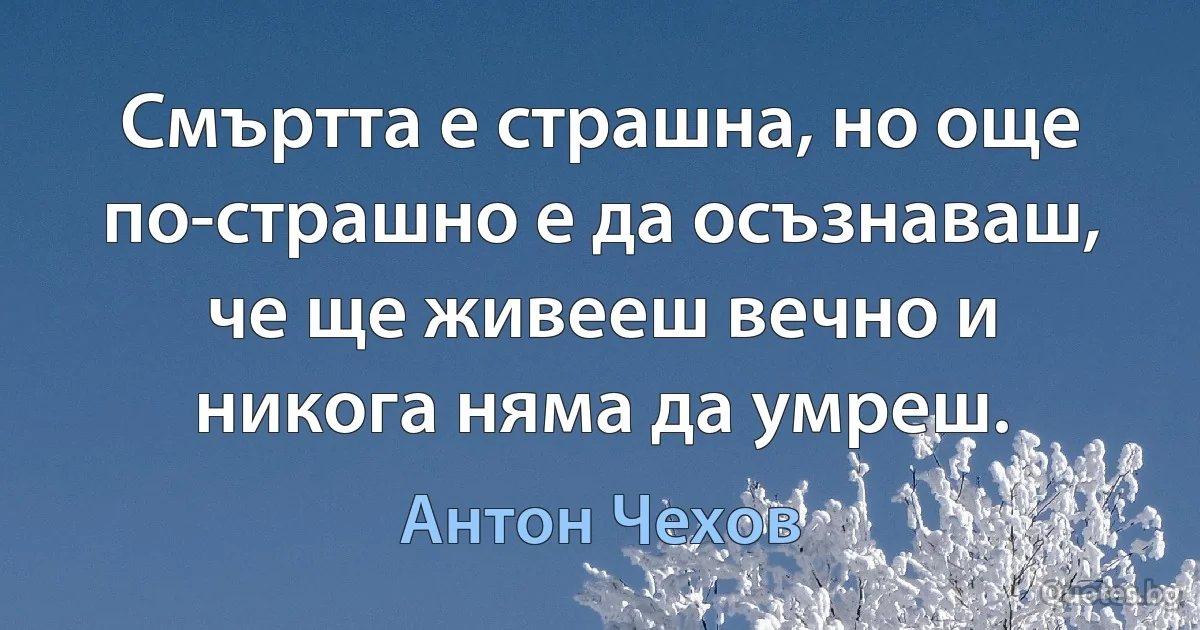 Смъртта е страшна, но още по-страшно е да осъзнаваш, че ще живееш вечно и никога няма да умреш. (Антон Чехов)