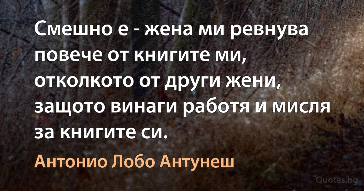 Смешно е - жена ми ревнува повече от книгите ми, отколкото от други жени, защото винаги работя и мисля за книгите си. (Антонио Лобо Антунеш)