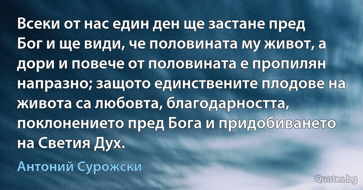 Всеки от нас един ден ще застане пред Бог и ще види, че половината му живот, а дори и повече от половината е пропилян напразно; защото единствените плодове на живота са любовта, благодарността, поклонението пред Бога и придобиването на Светия Дух. (Антоний Сурожски)