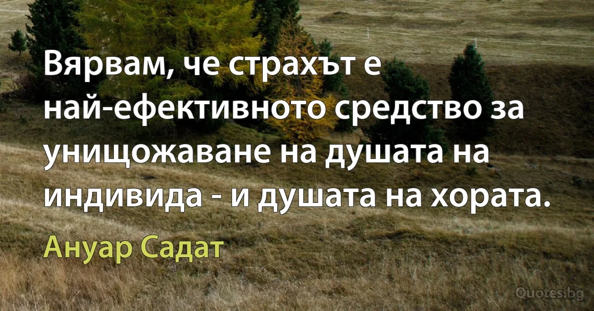 Вярвам, че страхът е най-ефективното средство за унищожаване на душата на индивида - и душата на хората. (Ануар Садат)