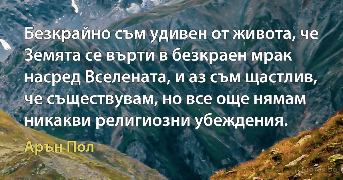 Безкрайно съм удивен от живота, че Земята се върти в безкраен мрак насред Вселената, и аз съм щастлив, че съществувам, но все още нямам никакви религиозни убеждения. (Арън Пол)