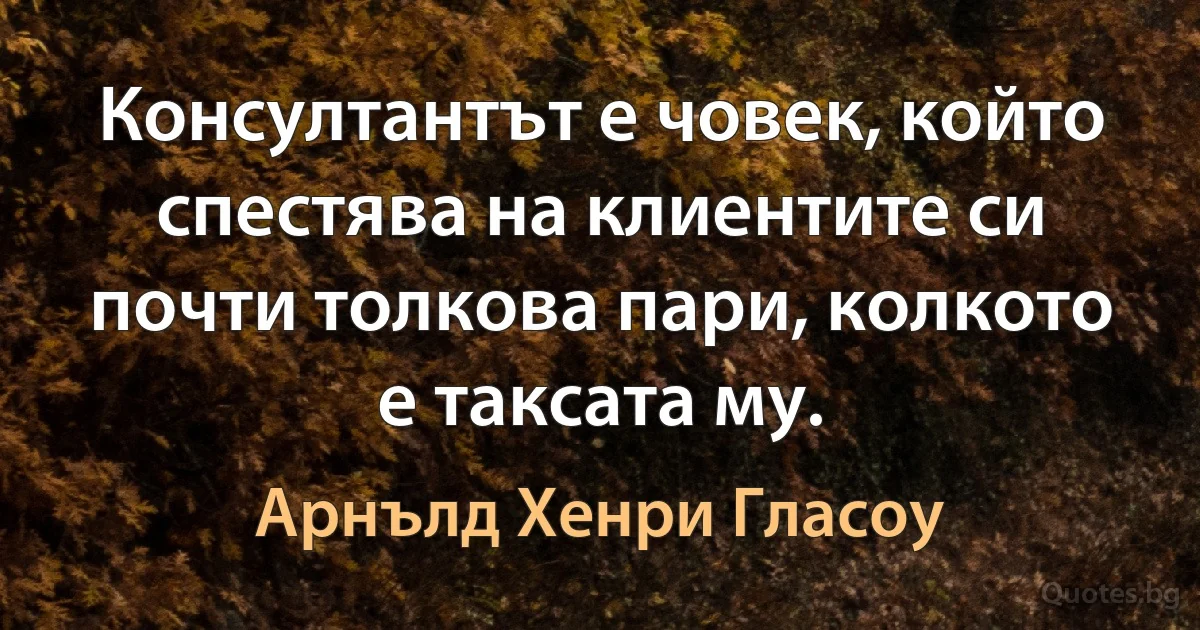 Консултантът е човек, който спестява на клиентите си почти толкова пари, колкото е таксата му. (Арнълд Хенри Гласоу)