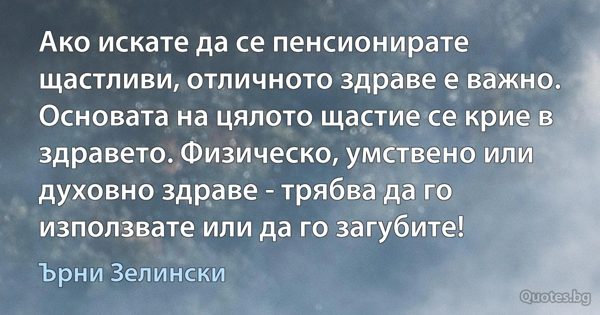 Ако искате да се пенсионирате щастливи, отличното здраве е важно. Основата на цялото щастие се крие в здравето. Физическо, умствено или духовно здраве - трябва да го използвате или да го загубите! (Ърни Зелински)