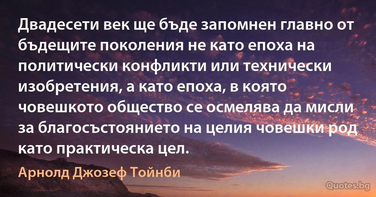 Двадесети век ще бъде запомнен главно от бъдещите поколения не като епоха на политически конфликти или технически изобретения, а като епоха, в която човешкото общество се осмелява да мисли за благосъстоянието на целия човешки род като практическа цел. (Арнолд Джозеф Тойнби)