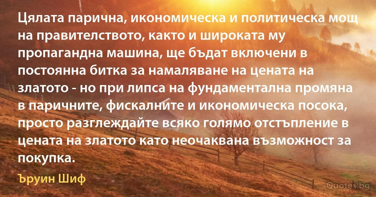 Цялата парична, икономическа и политическа мощ на правителството, както и широката му пропагандна машина, ще бъдат включени в постоянна битка за намаляване на цената на златото - но при липса на фундаментална промяна в паричните, фискалните и икономическа посока, просто разглеждайте всяко голямо отстъпление в цената на златото като неочаквана възможност за покупка. (Ъруин Шиф)