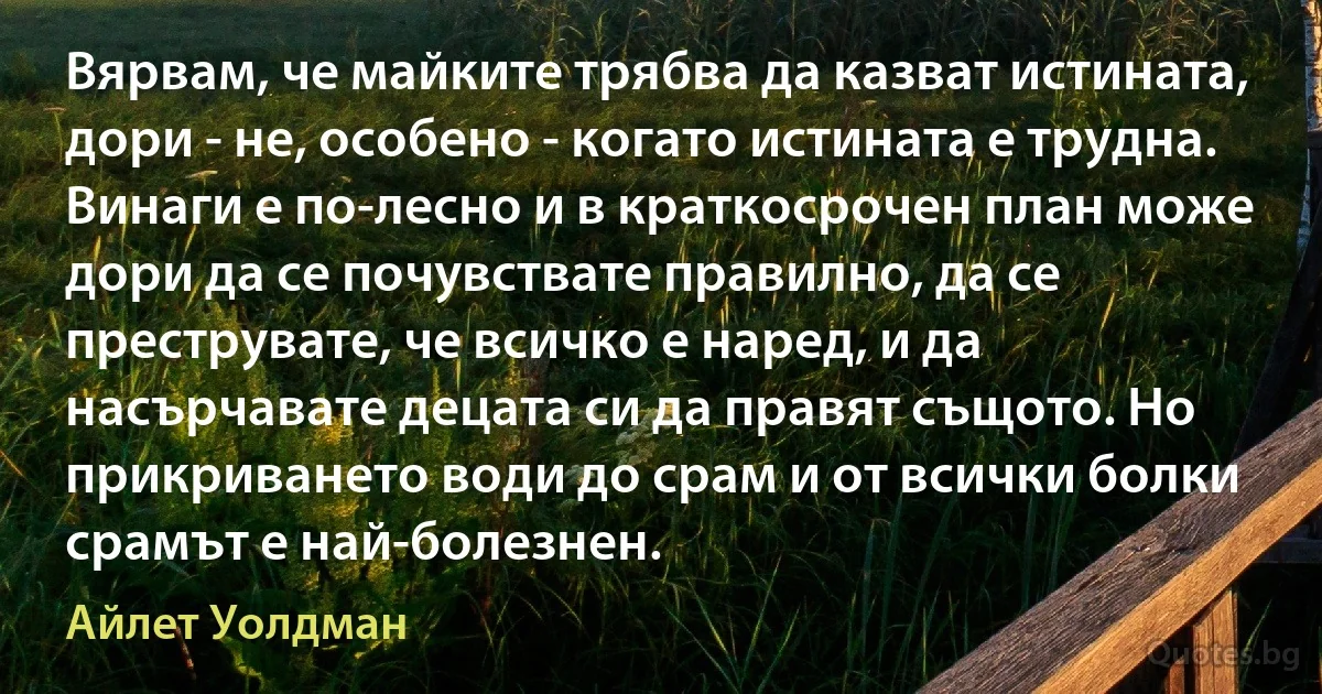 Вярвам, че майките трябва да казват истината, дори - не, особено - когато истината е трудна. Винаги е по-лесно и в краткосрочен план може дори да се почувствате правилно, да се преструвате, че всичко е наред, и да насърчавате децата си да правят същото. Но прикриването води до срам и от всички болки срамът е най-болезнен. (Айлет Уолдман)