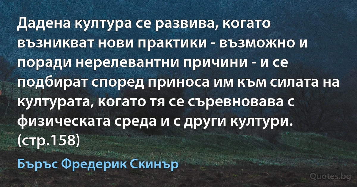 Дадена култура се развива, когато възникват нови практики - възможно и поради нерелевантни причини - и се подбират според приноса им към силата на културата, когато тя се съревновава с физическата среда и с други култури. (стр.158) (Бъръс Фредерик Скинър)