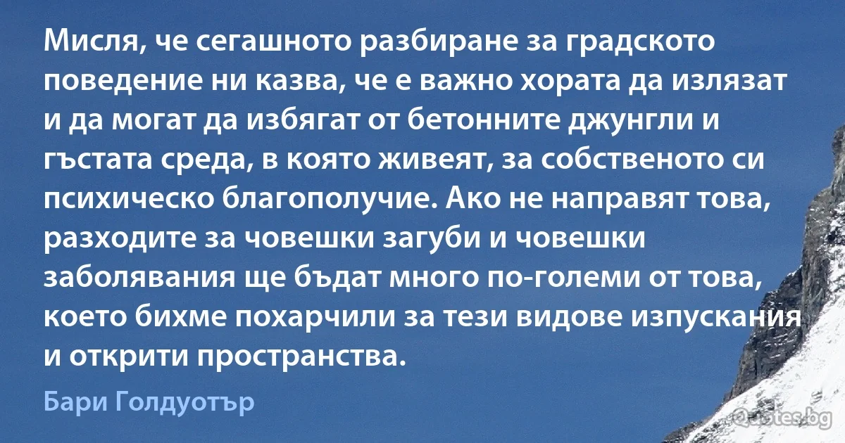 Мисля, че сегашното разбиране за градското поведение ни казва, че е важно хората да излязат и да могат да избягат от бетонните джунгли и гъстата среда, в която живеят, за собственото си психическо благополучие. Ако не направят това, разходите за човешки загуби и човешки заболявания ще бъдат много по-големи от това, което бихме похарчили за тези видове изпускания и открити пространства. (Бари Голдуотър)