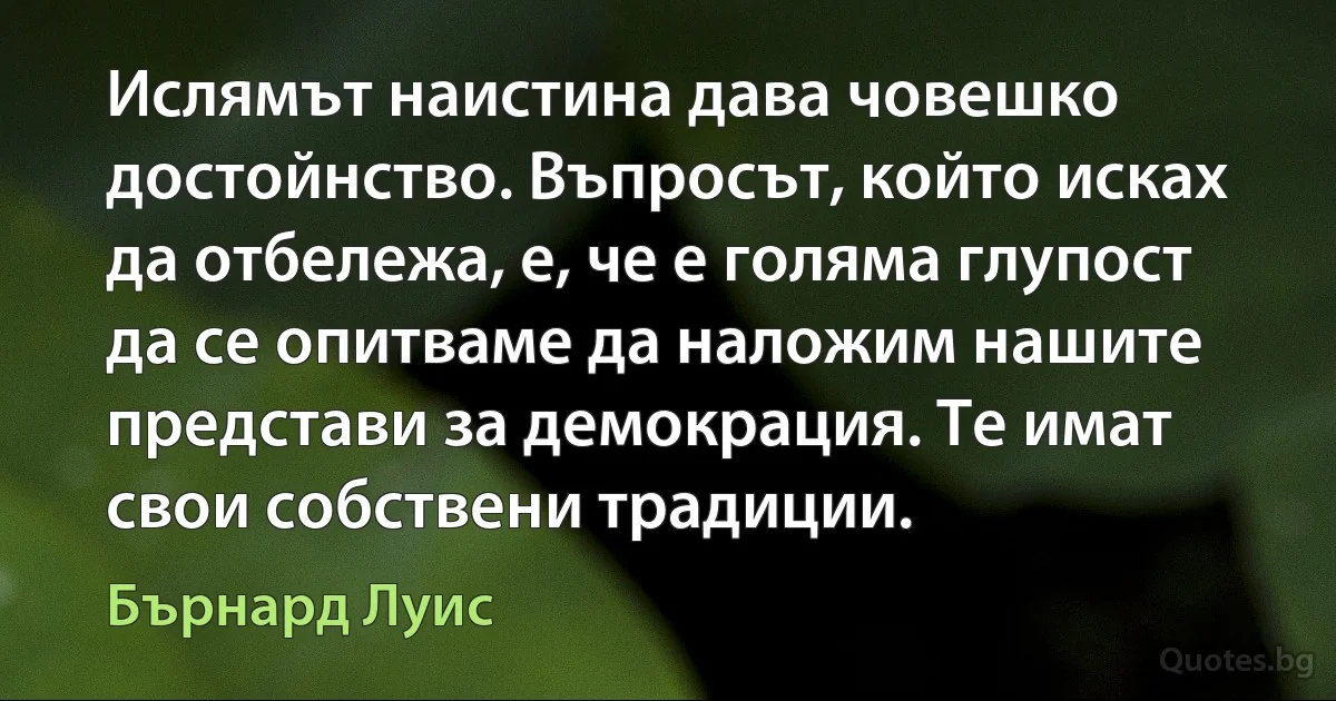 Ислямът наистина дава човешко достойнство. Въпросът, който исках да отбележа, е, че е голяма глупост да се опитваме да наложим нашите представи за демокрация. Те имат свои собствени традиции. (Бърнард Луис)