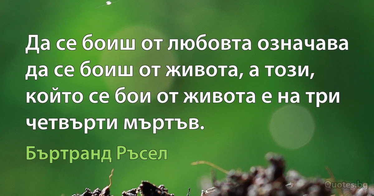 Да се боиш от любовта означава да се боиш от живота, а този, който се бои от живота е на три четвърти мъртъв. (Бъртранд Ръсел)