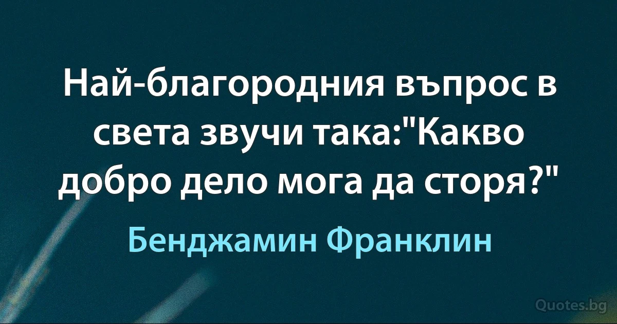 Най-благородния въпрос в света звучи така:"Какво добро дело мога да сторя?" (Бенджамин Франклин)