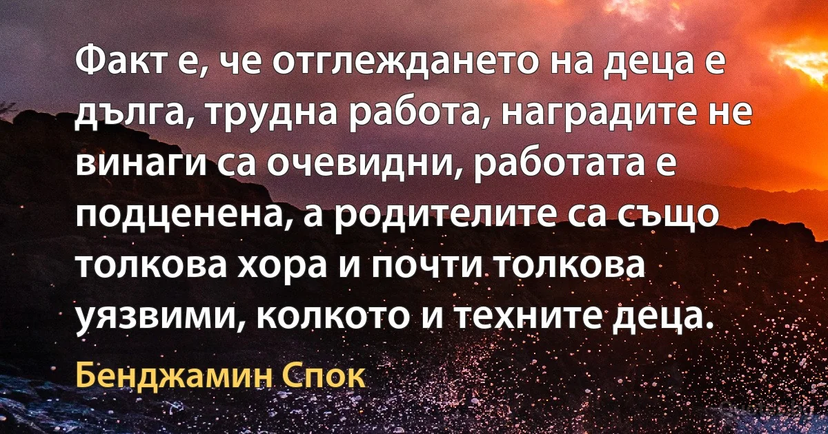 Факт е, че отглеждането на деца е дълга, трудна работа, наградите не винаги са очевидни, работата е подценена, а родителите са също толкова хора и почти толкова уязвими, колкото и техните деца. (Бенджамин Спок)