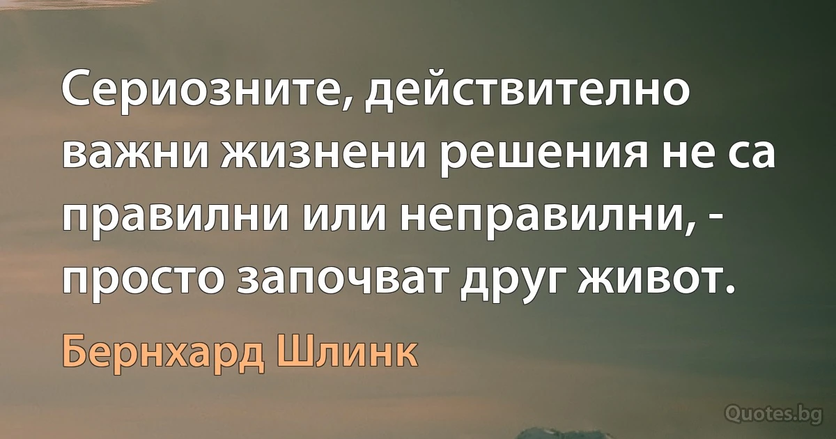 Сериозните, действително важни жизнени решения не са правилни или неправилни, - просто започват друг живот. (Бернхард Шлинк)