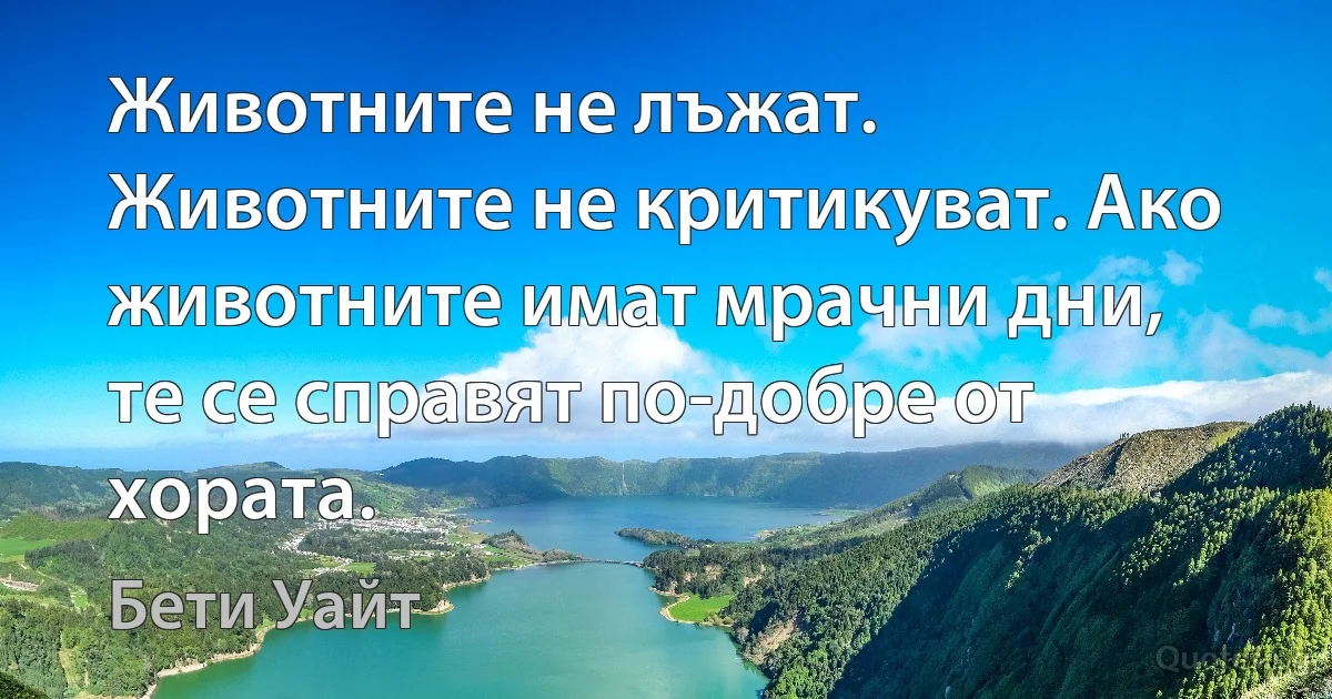 Животните не лъжат. Животните не критикуват. Ако животните имат мрачни дни, те се справят по-добре от хората. (Бети Уайт)