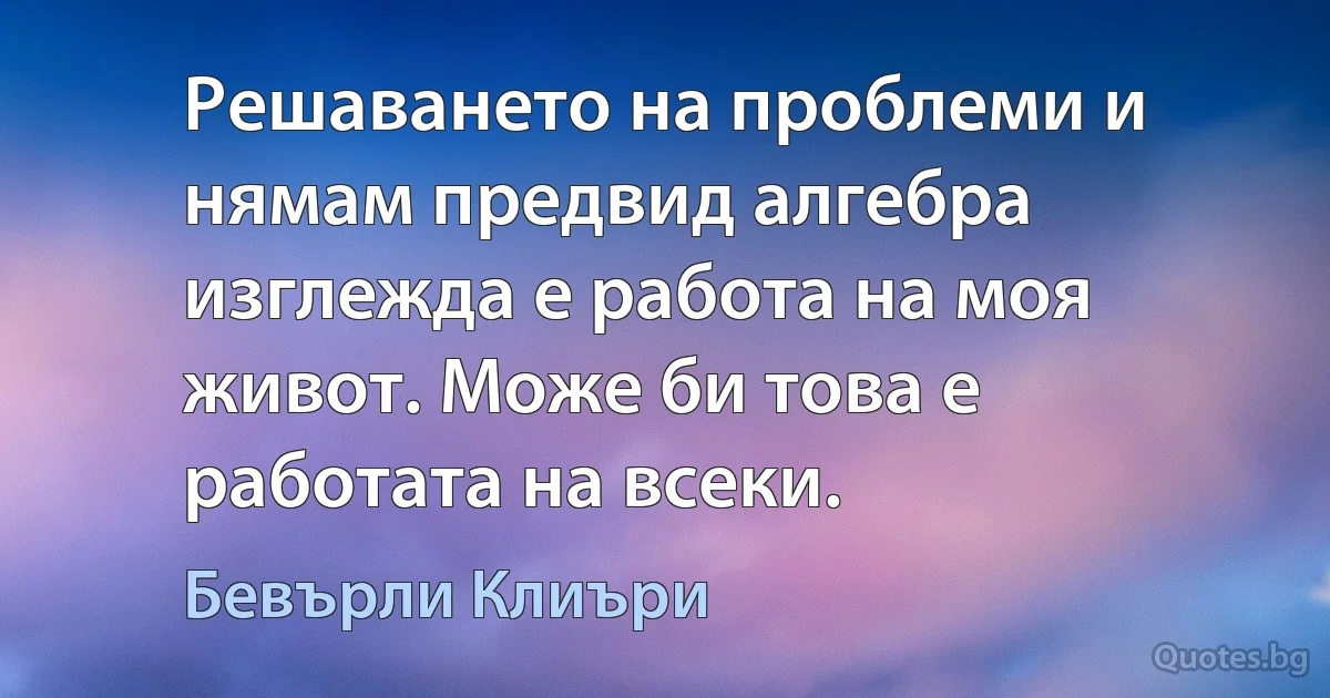 Решаването на проблеми и нямам предвид алгебра изглежда е работа на моя живот. Може би това е работата на всеки. (Бевърли Клиъри)