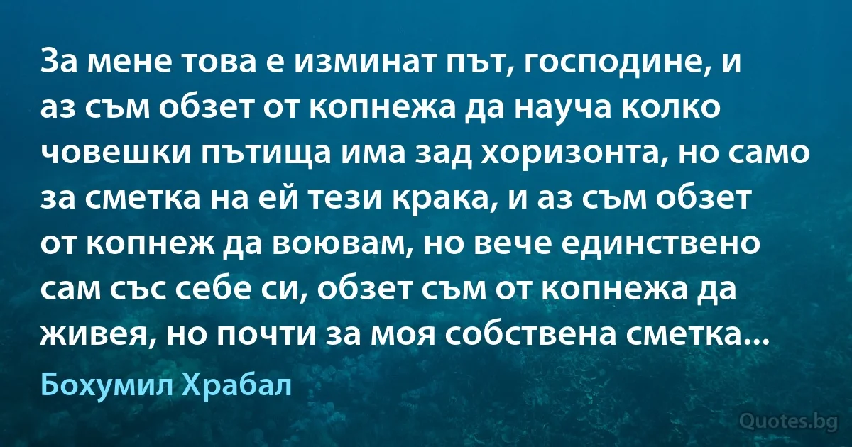 За мене това е изминат път, господине, и аз съм обзет от копнежа да науча колко човешки пътища има зад хоризонта, но само за сметка на ей тези крака, и аз съм обзет от копнеж да воювам, но вече единствено сам със себе си, обзет съм от копнежа да живея, но почти за моя собствена сметка... (Бохумил Храбал)