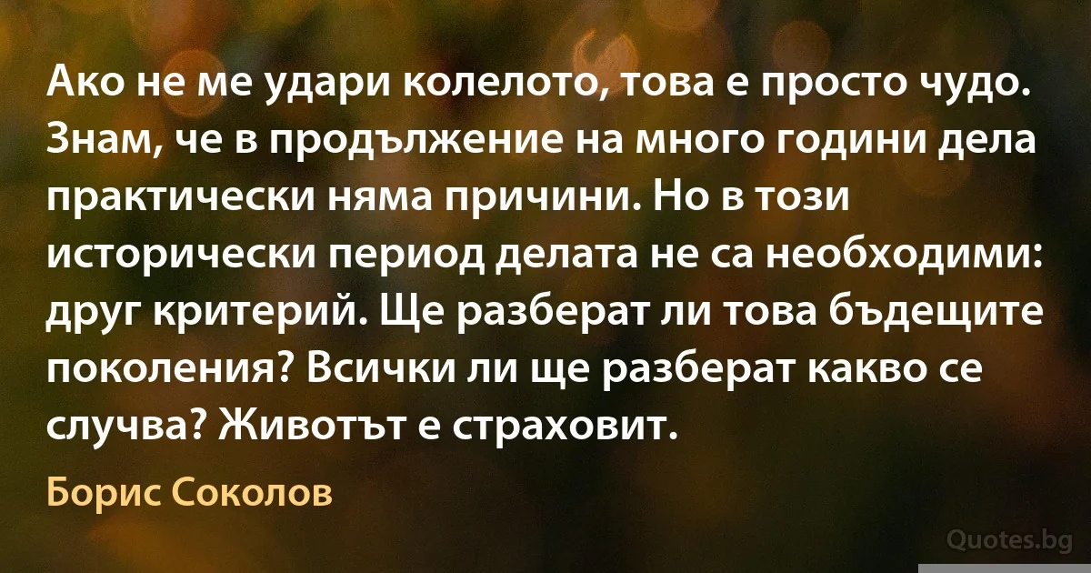 Ако не ме удари колелото, това е просто чудо. Знам, че в продължение на много години дела практически няма причини. Но в този исторически период делата не са необходими: друг критерий. Ще разберат ли това бъдещите поколения? Всички ли ще разберат какво се случва? Животът е страховит. (Борис Соколов)