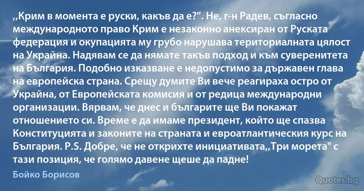 ,,Крим в момента е руски, какъв да е?”. Не, г-н Радев, съгласно международното право Крим е незаконно анексиран от Руската федерация и окупацията му грубо нарушава териториалната цялост на Украйна. Надявам се да нямате такъв подход и към суверенитета на България. Подобно изказване е недопустимо за държавен глава на европейска страна. Срещу думите Ви вече реагираха остро от Украйна, от Европейската комисия и от редица международни организации. Вярвам, че днес и българите ще Ви покажат отношението си. Време е да имаме президент, който ще спазва Конституцията и законите на страната и евроатлантическия курс на България. P.S. Добре, че не открихте инициативата,,Три морета" с тази позиция, че голямо давене щеше да падне! (Бойко Борисов)