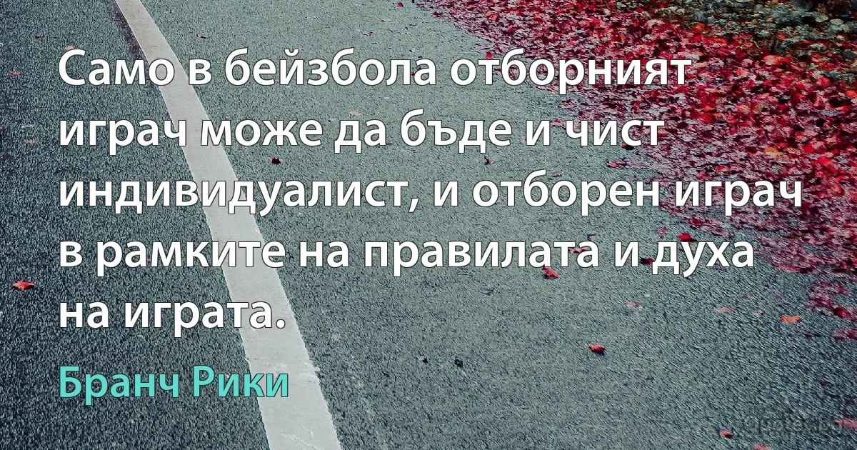 Само в бейзбола отборният играч може да бъде и чист индивидуалист, и отборен играч в рамките на правилата и духа на играта. (Бранч Рики)