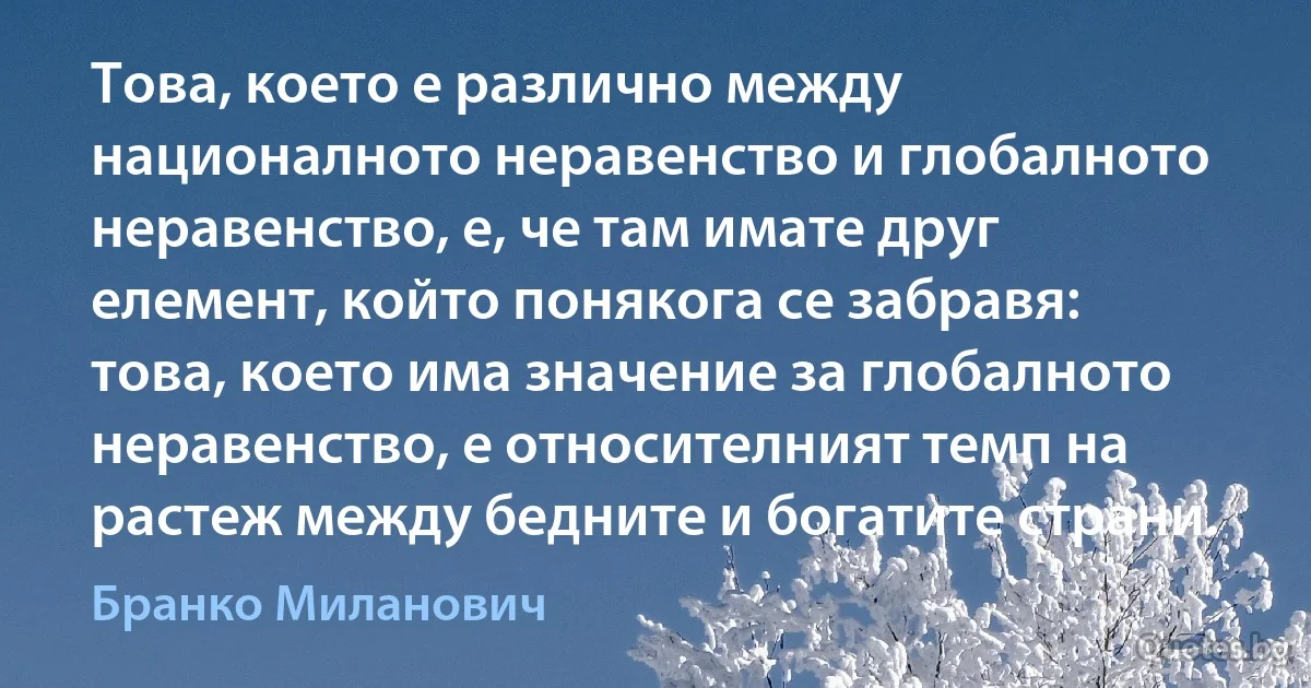 Това, което е различно между националното неравенство и глобалното неравенство, е, че там имате друг елемент, който понякога се забравя: това, което има значение за глобалното неравенство, е относителният темп на растеж между бедните и богатите страни. (Бранко Миланович)