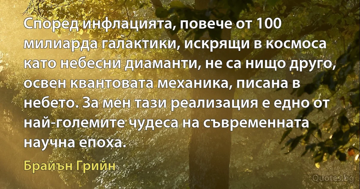 Според инфлацията, повече от 100 милиарда галактики, искрящи в космоса като небесни диаманти, не са нищо друго, освен квантовата механика, писана в небето. За мен тази реализация е едно от най-големите чудеса на съвременната научна епоха. (Брайън Грийн)