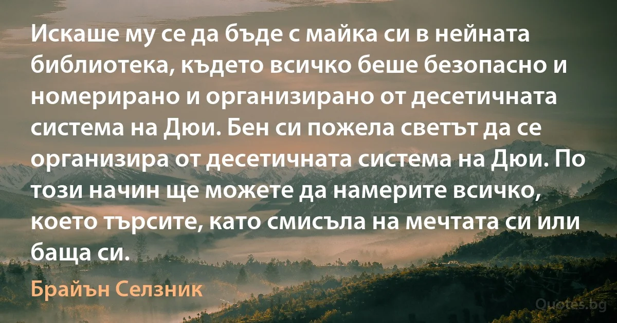 Искаше му се да бъде с майка си в нейната библиотека, където всичко беше безопасно и номерирано и организирано от десетичната система на Дюи. Бен си пожела светът да се организира от десетичната система на Дюи. По този начин ще можете да намерите всичко, което търсите, като смисъла на мечтата си или баща си. (Брайън Селзник)