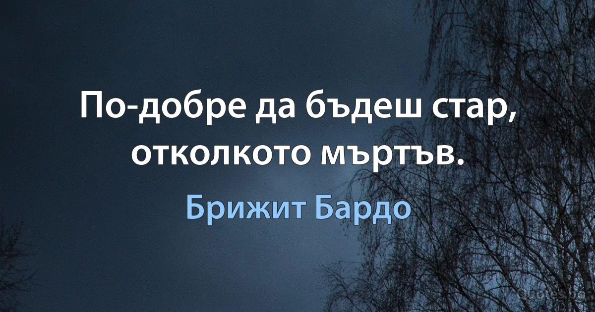 По-добре да бъдеш стар, отколкото мъртъв. (Брижит Бардо)