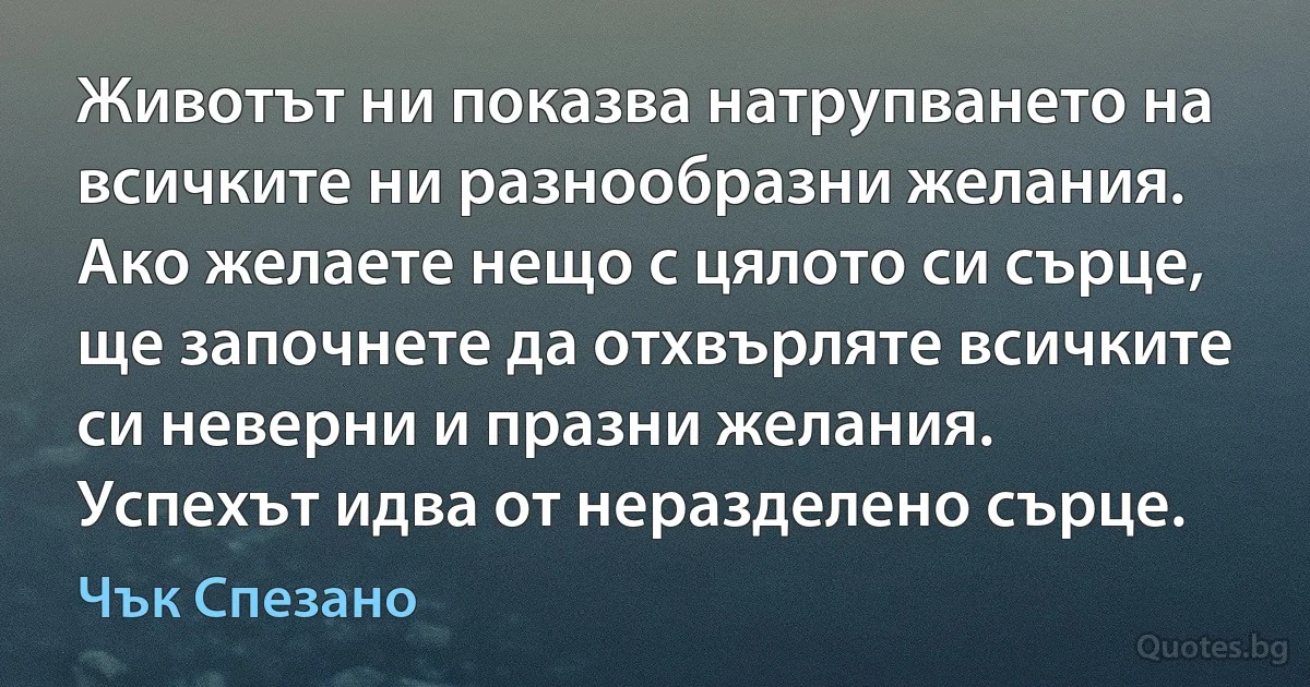 Животът ни показва натрупването на всичките ни разнообразни желания. Ако желаете нещо с цялото си сърце, ще започнете да отхвърляте всичките си неверни и празни желания. Успехът идва от неразделено сърце. (Чък Спезано)