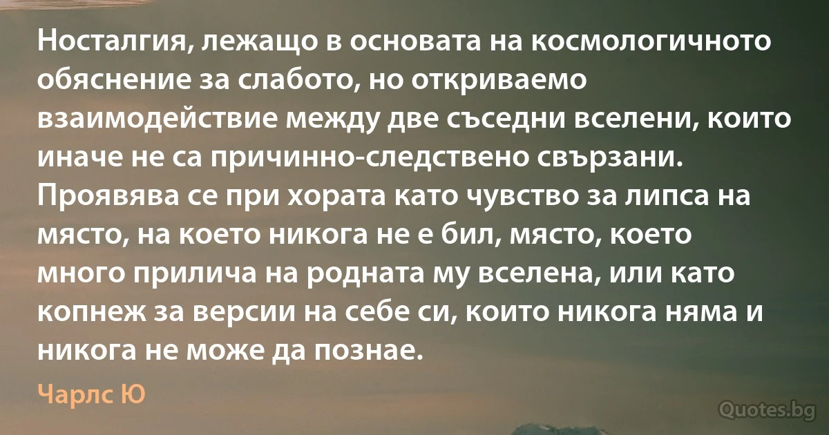 Носталгия, лежащо в основата на космологичното обяснение за слабото, но откриваемо взаимодействие между две съседни вселени, които иначе не са причинно-следствено свързани. Проявява се при хората като чувство за липса на място, на което никога не е бил, място, което много прилича на родната му вселена, или като копнеж за версии на себе си, които никога няма и никога не може да познае. (Чарлс Ю)