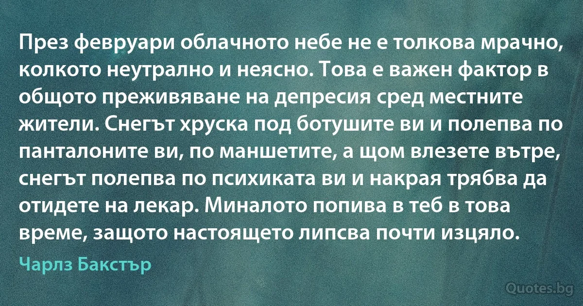 През февруари облачното небе не е толкова мрачно, колкото неутрално и неясно. Това е важен фактор в общото преживяване на депресия сред местните жители. Снегът хруска под ботушите ви и полепва по панталоните ви, по маншетите, а щом влезете вътре, снегът полепва по психиката ви и накрая трябва да отидете на лекар. Миналото попива в теб в това време, защото настоящето липсва почти изцяло. (Чарлз Бакстър)