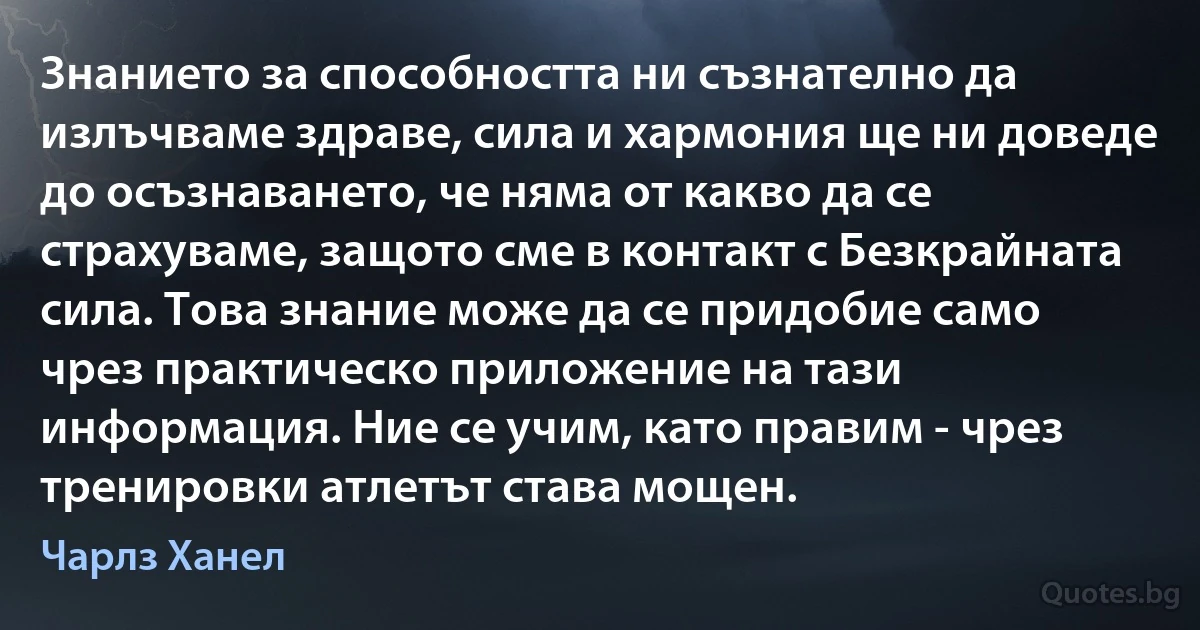 Знанието за способността ни съзнателно да излъчваме здраве, сила и хармония ще ни доведе до осъзнаването, че няма от какво да се страхуваме, защото сме в контакт с Безкрайната сила. Това знание може да се придобие само чрез практическо приложение на тази информация. Ние се учим, като правим - чрез тренировки атлетът става мощен. (Чарлз Ханел)