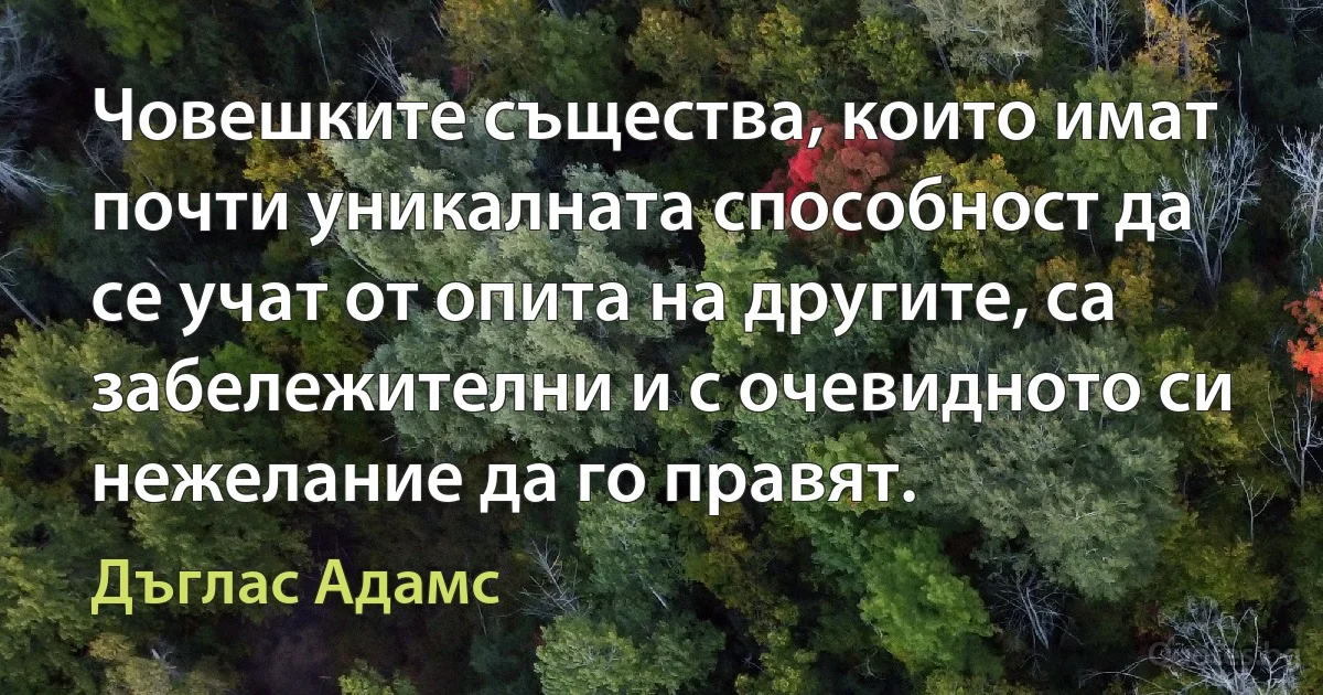 Човешките същества, които имат почти уникалната способност да се учат от опита на другите, са забележителни и с очевидното си нежелание да го правят. (Дъглас Адамс)