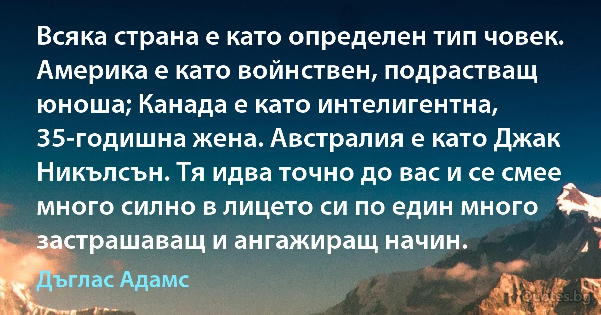 Всяка страна е като определен тип човек. Америка е като войнствен, подрастващ юноша; Канада е като интелигентна, 35-годишна жена. Австралия е като Джак Никълсън. Тя идва точно до вас и се смее много силно в лицето си по един много застрашаващ и ангажиращ начин. (Дъглас Адамс)