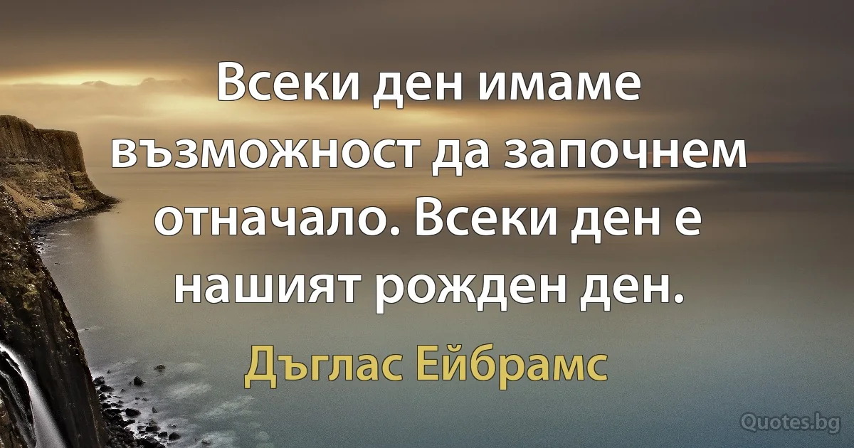 Всеки ден имаме възможност да започнем отначало. Всеки ден е нашият рожден ден. (Дъглас Ейбрамс)