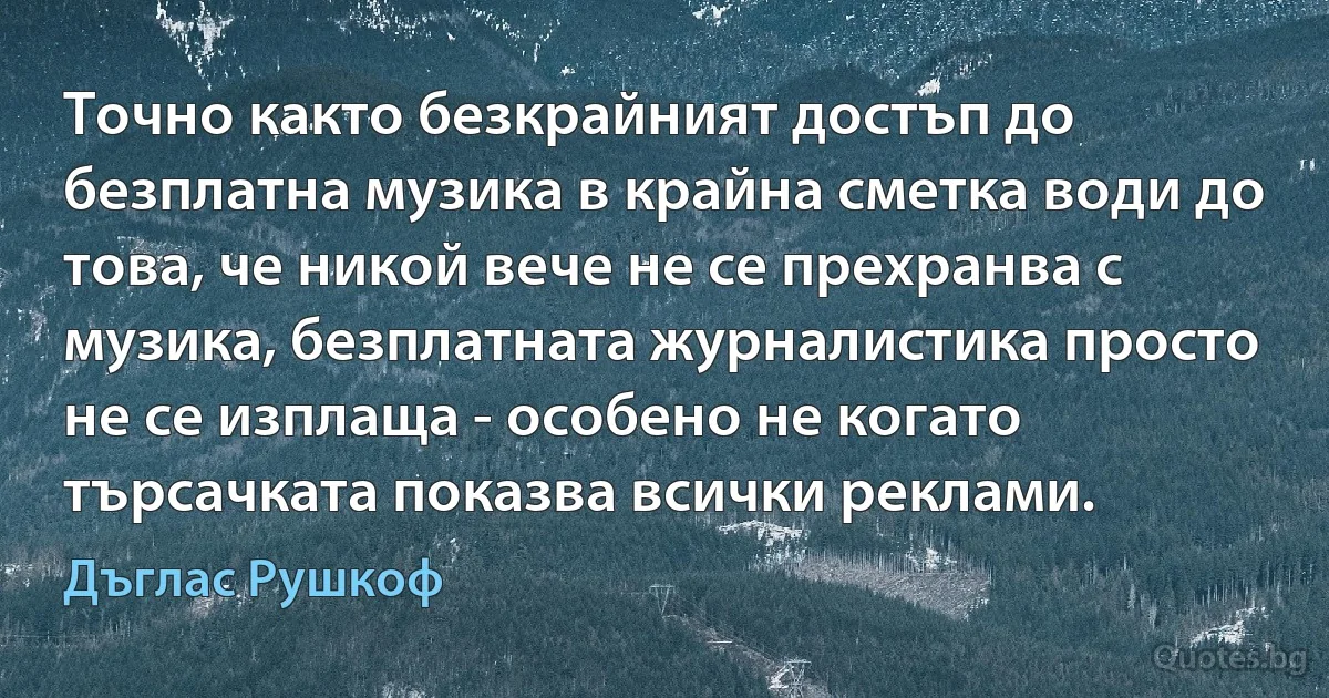 Точно както безкрайният достъп до безплатна музика в крайна сметка води до това, че никой вече не се прехранва с музика, безплатната журналистика просто не се изплаща - особено не когато търсачката показва всички реклами. (Дъглас Рушкоф)