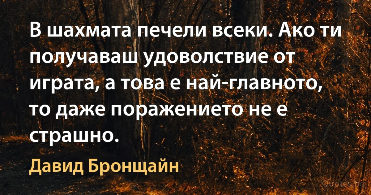 В шахмата печели всеки. Ако ти получаваш удоволствие от играта, а това е най-главното, то даже поражението не е страшно. (Давид Бронщайн)